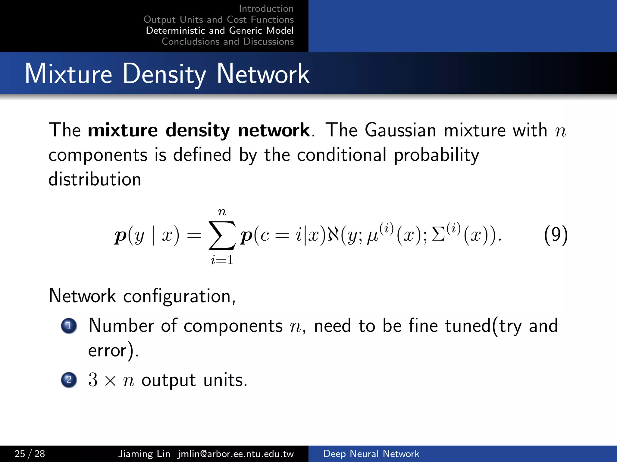 Introduction
Output Units and Cost Functions
Deterministic and Generic Model
Concludsions and Discussions
Mixture Density Network
The mixture density network. The Gaussian mixture with n
components is deﬁned by the conditional probability
distribution
p(y | x) =
n
i=1
p(c = i|x)ℵ(y; µ(i)
(x); Σ(i)
(x)). (9)
Network conﬁguration,
1 Number of components n, need to be ﬁne tuned(try and
error).
2 3 × n output units.
25 / 28 Jiaming Lin jmlin@arbor.ee.ntu.edu.tw Deep Neural Network
 