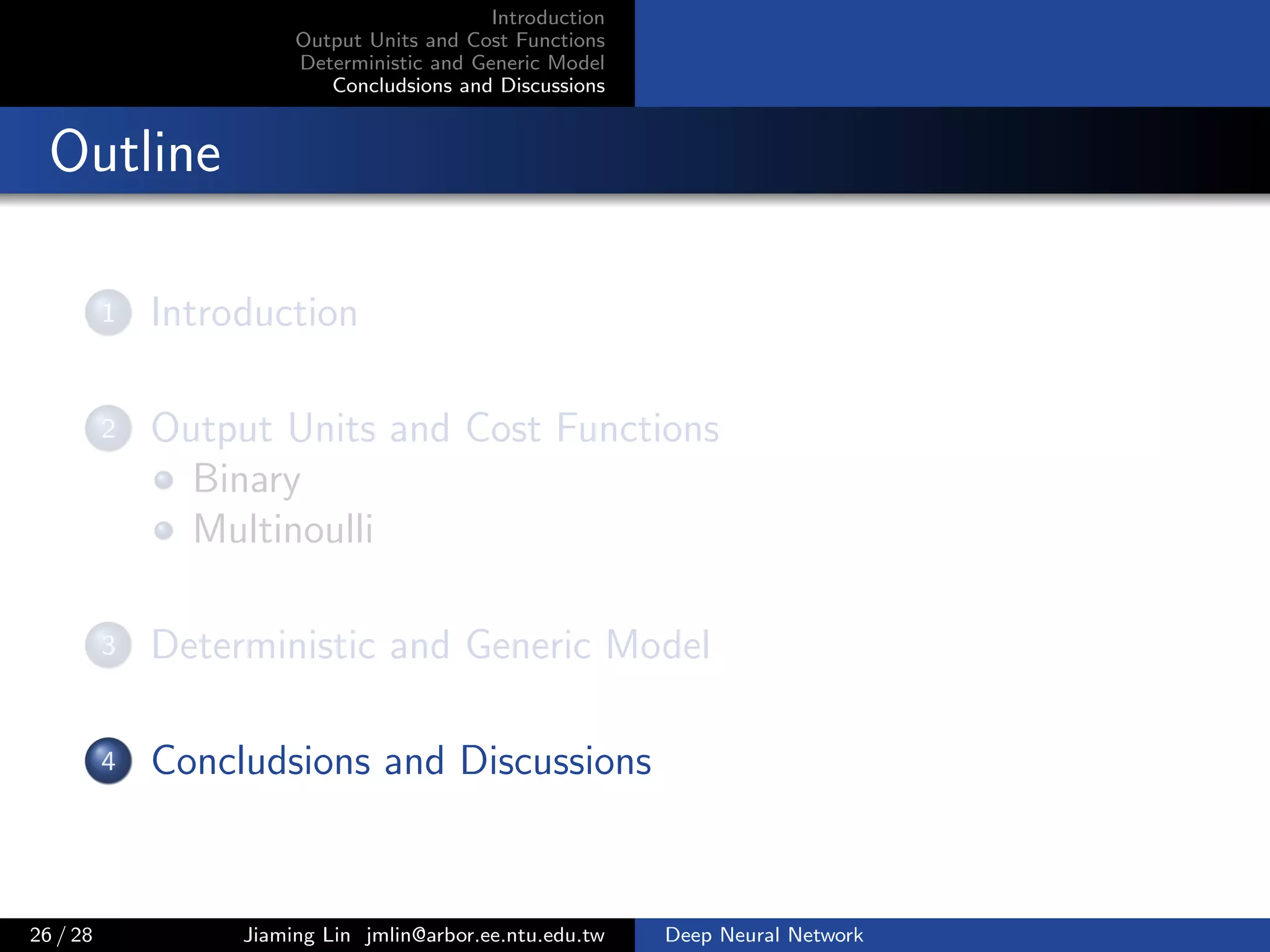 Introduction
Output Units and Cost Functions
Deterministic and Generic Model
Concludsions and Discussions
Outline
1 Introduction
2 Output Units and Cost Functions
Binary
Multinoulli
3 Deterministic and Generic Model
4 Concludsions and Discussions
26 / 28 Jiaming Lin jmlin@arbor.ee.ntu.edu.tw Deep Neural Network
 