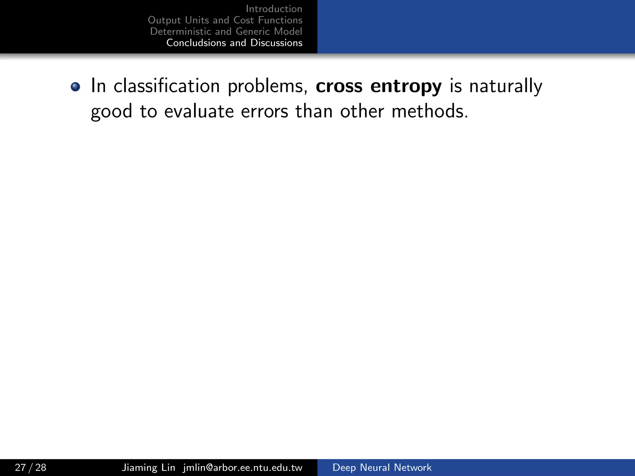 Introduction
Output Units and Cost Functions
Deterministic and Generic Model
Concludsions and Discussions
In classiﬁcation problems, cross entropy is naturally
good to evaluate errors than other methods.
27 / 28 Jiaming Lin jmlin@arbor.ee.ntu.edu.tw Deep Neural Network
 