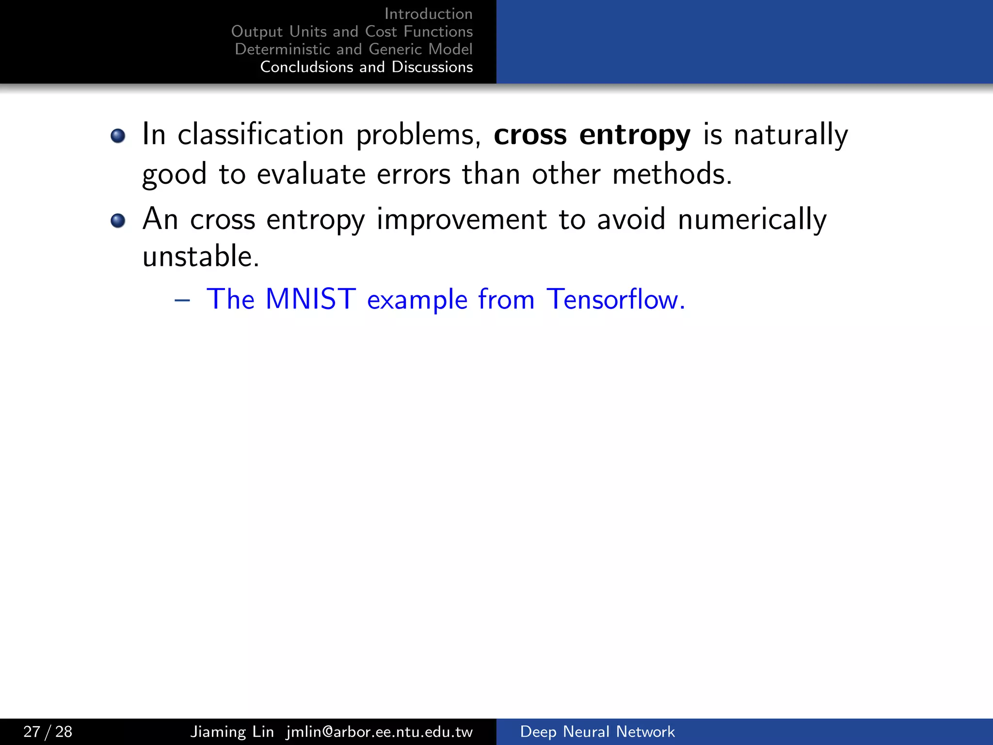 Introduction
Output Units and Cost Functions
Deterministic and Generic Model
Concludsions and Discussions
In classiﬁcation problems, cross entropy is naturally
good to evaluate errors than other methods.
An cross entropy improvement to avoid numerically
unstable.
– The MNIST example from Tensorﬂow.
27 / 28 Jiaming Lin jmlin@arbor.ee.ntu.edu.tw Deep Neural Network
 