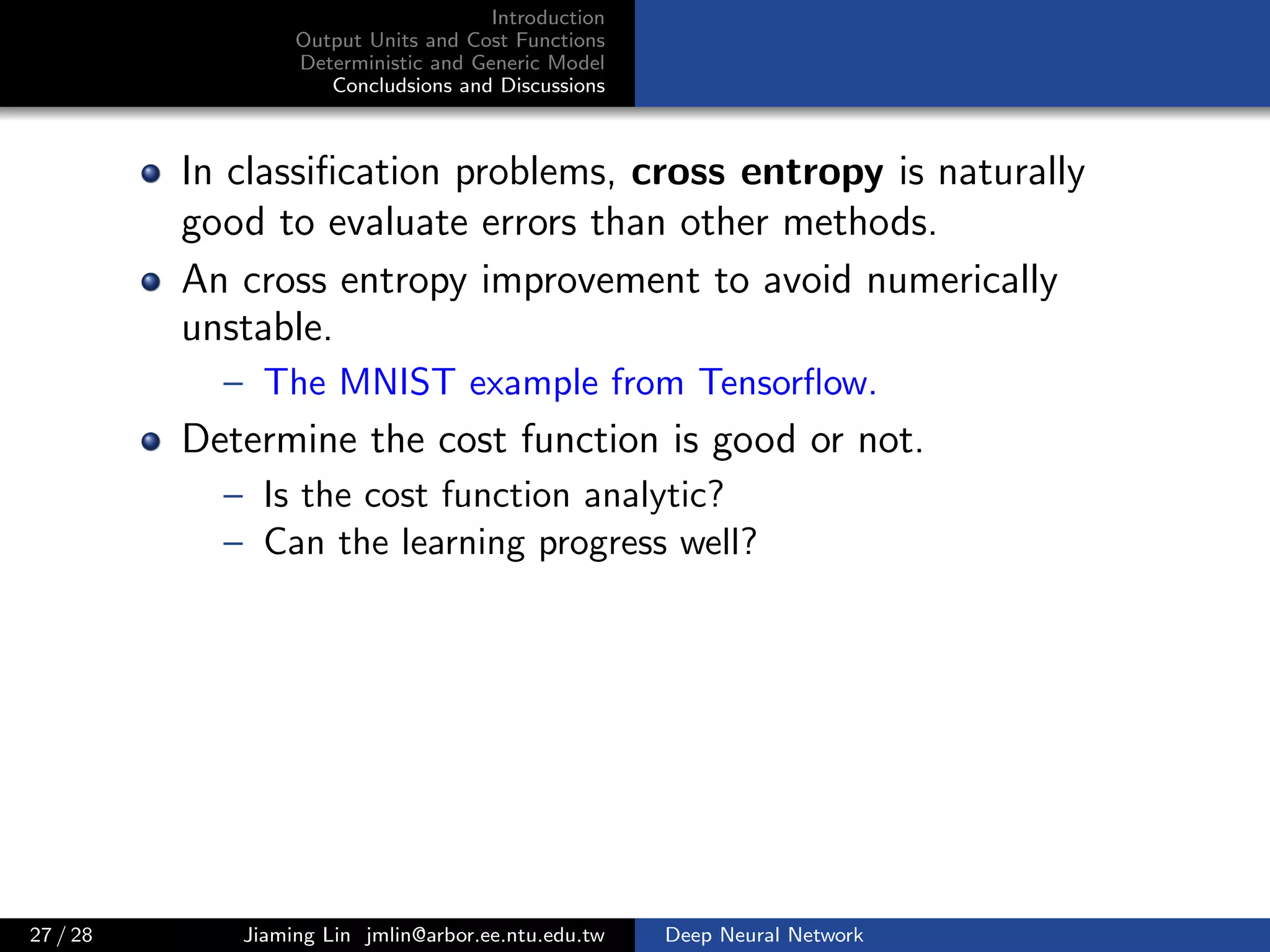 Introduction
Output Units and Cost Functions
Deterministic and Generic Model
Concludsions and Discussions
In classiﬁcation problems, cross entropy is naturally
good to evaluate errors than other methods.
An cross entropy improvement to avoid numerically
unstable.
– The MNIST example from Tensorﬂow.
Determine the cost function is good or not.
– Is the cost function analytic?
– Can the learning progress well?
27 / 28 Jiaming Lin jmlin@arbor.ee.ntu.edu.tw Deep Neural Network
 