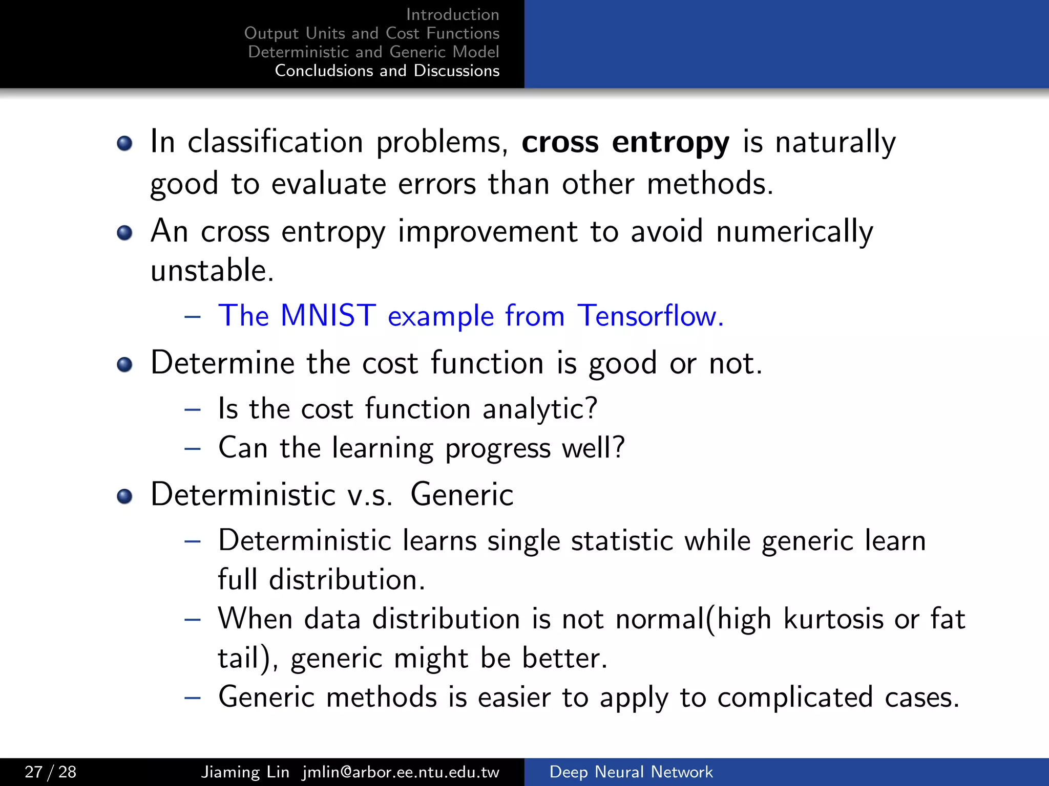 Introduction
Output Units and Cost Functions
Deterministic and Generic Model
Concludsions and Discussions
In classiﬁcation problems, cross entropy is naturally
good to evaluate errors than other methods.
An cross entropy improvement to avoid numerically
unstable.
– The MNIST example from Tensorﬂow.
Determine the cost function is good or not.
– Is the cost function analytic?
– Can the learning progress well?
Deterministic v.s. Generic
– Deterministic learns single statistic while generic learn
full distribution.
– When data distribution is not normal(high kurtosis or fat
tail), generic might be better.
– Generic methods is easier to apply to complicated cases.
27 / 28 Jiaming Lin jmlin@arbor.ee.ntu.edu.tw Deep Neural Network
 