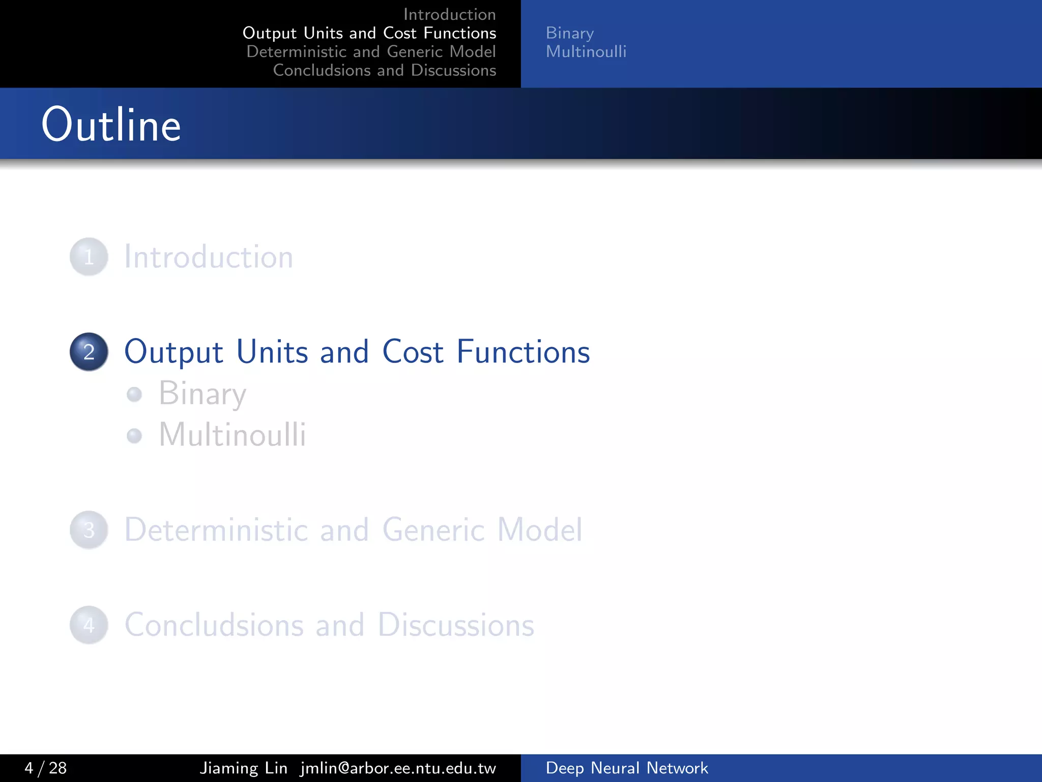 Introduction
Output Units and Cost Functions
Deterministic and Generic Model
Concludsions and Discussions
Binary
Multinoulli
Outline
1 Introduction
2 Output Units and Cost Functions
Binary
Multinoulli
3 Deterministic and Generic Model
4 Concludsions and Discussions
4 / 28 Jiaming Lin jmlin@arbor.ee.ntu.edu.tw Deep Neural Network
 