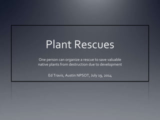 Plant Rescues 
One person can organize a rescue to save valuable 
native plants from destruction due to development 
Ed Travis, Austin NPSOT, July 19, 2014 
 