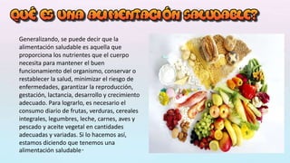 Generalizando, se puede decir que la
alimentación saludable es aquella que
proporciona los nutrientes que el cuerpo
necesita para mantener el buen
funcionamiento del organismo, conservar o
restablecer la salud, minimizar el riesgo de
enfermedades, garantizar la reproducción,
gestación, lactancia, desarrollo y crecimiento
adecuado. Para lograrlo, es necesario el
consumo diario de frutas, verduras, cereales
integrales, legumbres, leche, carnes, aves y
pescado y aceite vegetal en cantidades
adecuadas y variadas. Si lo hacemos así,
estamos diciendo que tenemos una
alimentación saludable.
 