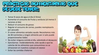• Tomar 8 vasos de agua al día (2 litros)
• Aumentar el consumo de frutas y verduras (al menos 5
raciones al día)
• Reducir el consumo de grasas
• Regular el consumo de carnes, puedes reemplazarlo
por pescado
• El comer alimentos variados ayuda: Necesitamos más
de 40 nutrientes y ningún alimento por sí solo puede
proporcionarlos todos
• No evitar ninguna comida al día, sobretodo el desayuno
• Ejercitarnos moderadamente, esto ayuda a que las
calorías de los alimentos que consumimos no se
almacenen en nuestros cuerpos en exceso
• Evitar las comidas chatarras
 
