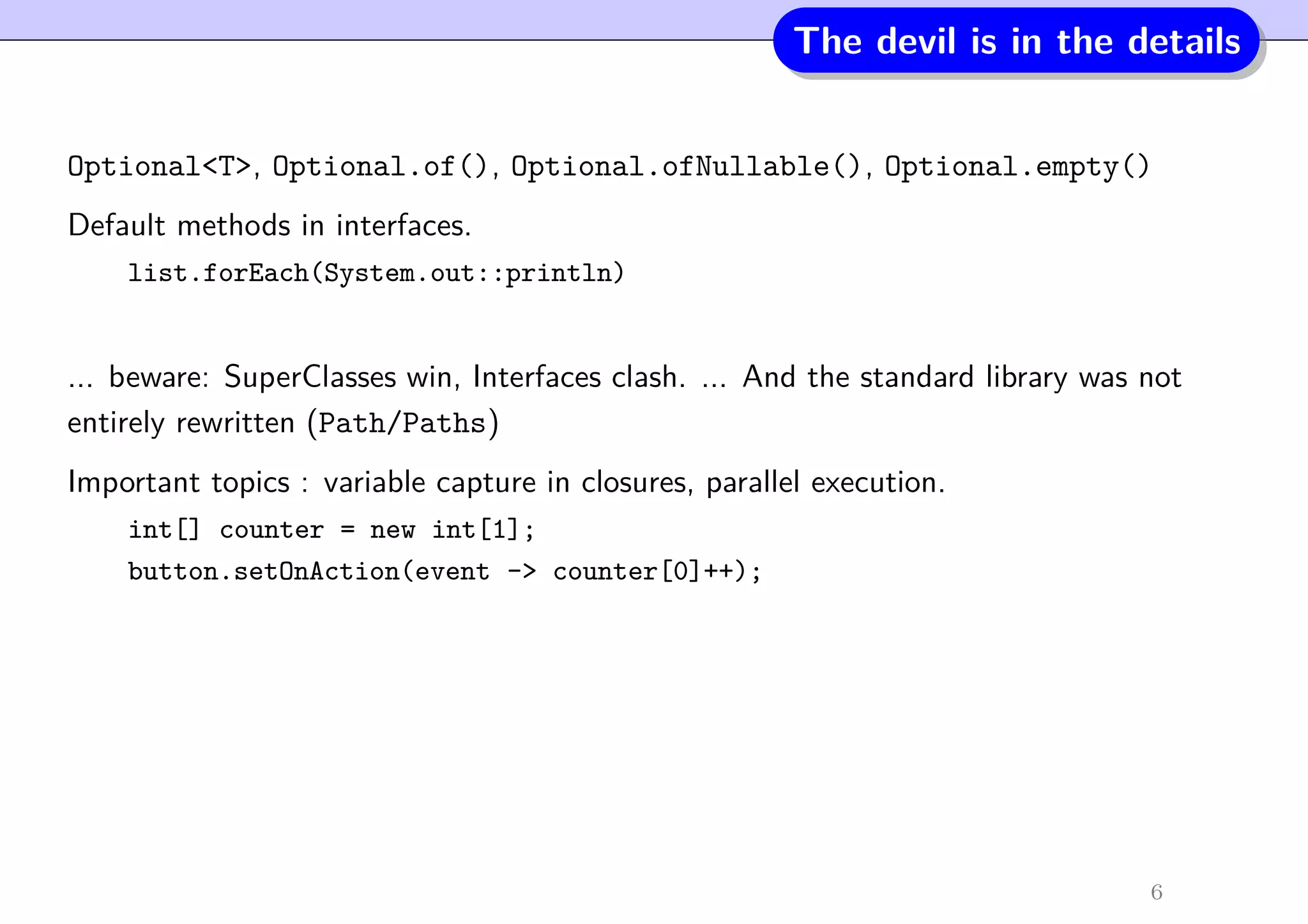 The devil is in the details
Optional<T>, Optional.of(), Optional.ofNullable(), Optional.empty()
Default methods in interfaces.
list.forEach(System.out::println)
... beware: SuperClasses win, Interfaces clash. ... And the standard library was not
entirely rewritten (Path/Paths)
Important topics : variable capture in closures, parallel execution.
int[] counter = new int[1];
button.setOnAction(event -> counter[0]++);
6
 