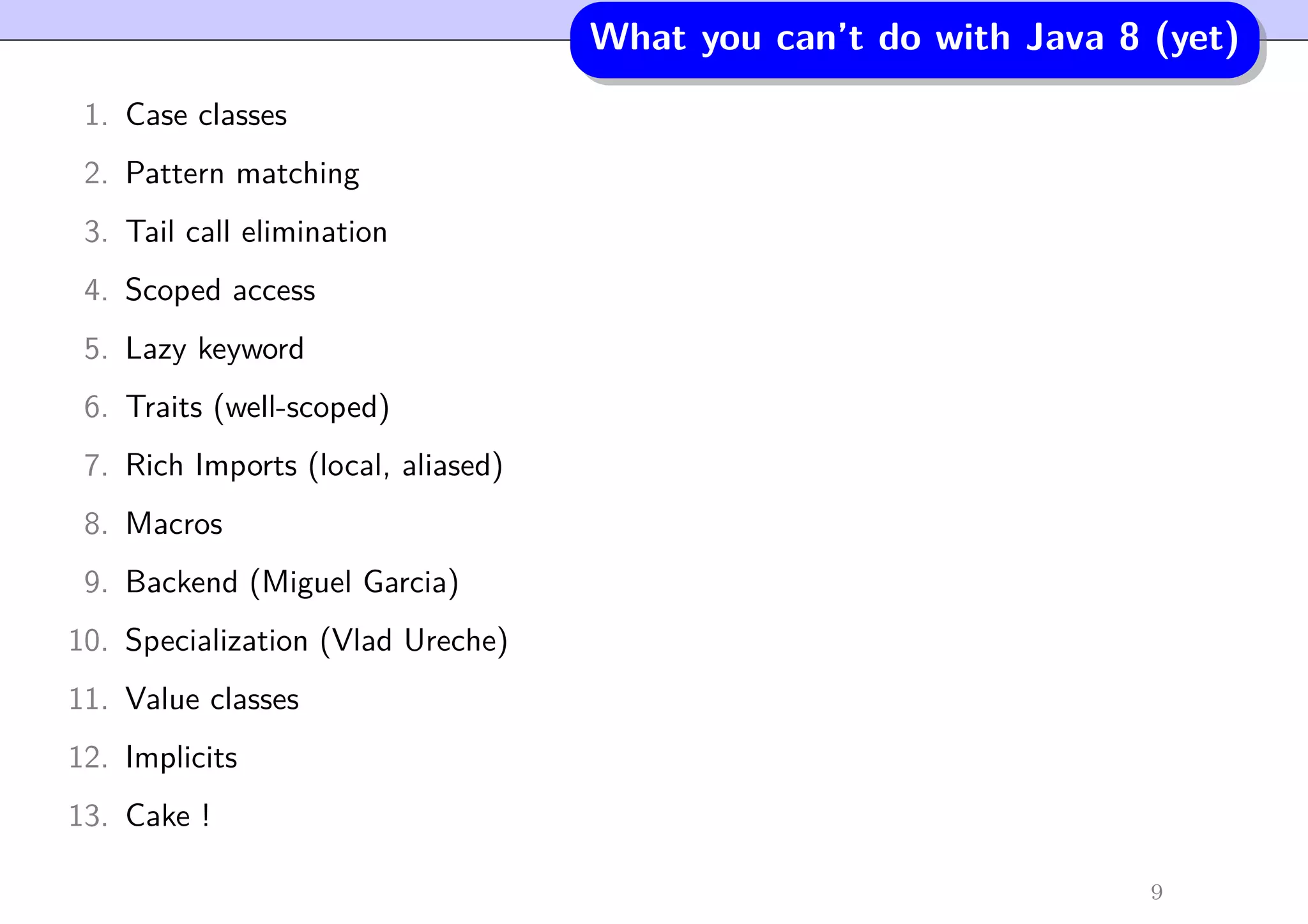 What you can’t do with Java 8 (yet)
1. Case classes
2. Pattern matching
3. Tail call elimination
4. Scoped access
5. Lazy keyword
6. Traits (well-scoped)
7. Rich Imports (local, aliased)
8. Macros
9. Backend (Miguel Garcia)
10. Specialization (Vlad Ureche)
11. Value classes
12. Implicits
13. Cake !
9
 