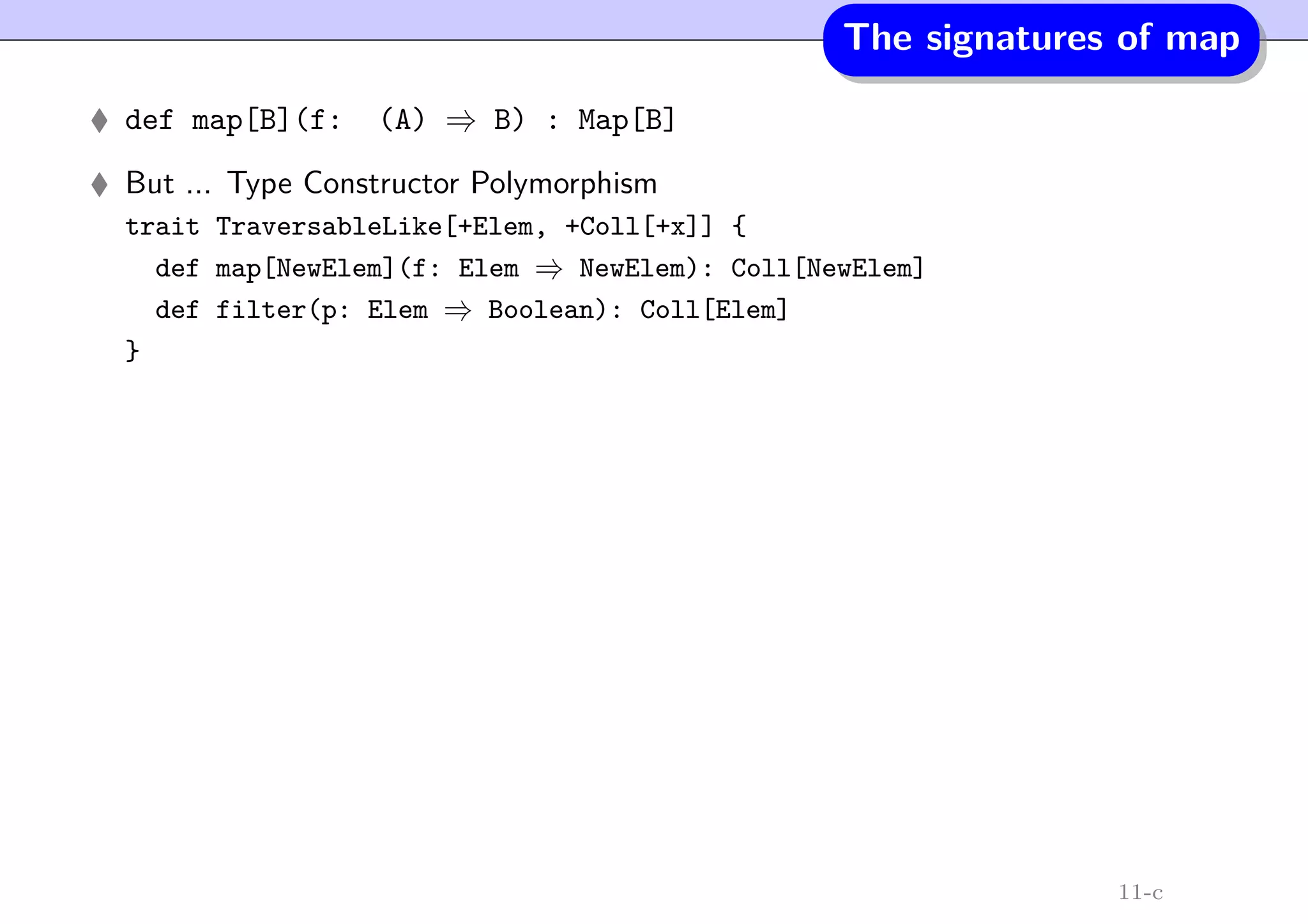 The signatures of map
def map[B](f: (A) ⇒ B) : Map[B]
But ... Type Constructor Polymorphism
trait TraversableLike[+Elem, +Coll[+x]] {
def map[NewElem](f: Elem ⇒ NewElem): Coll[NewElem]
def filter(p: Elem ⇒ Boolean): Coll[Elem]
}
11-c
 