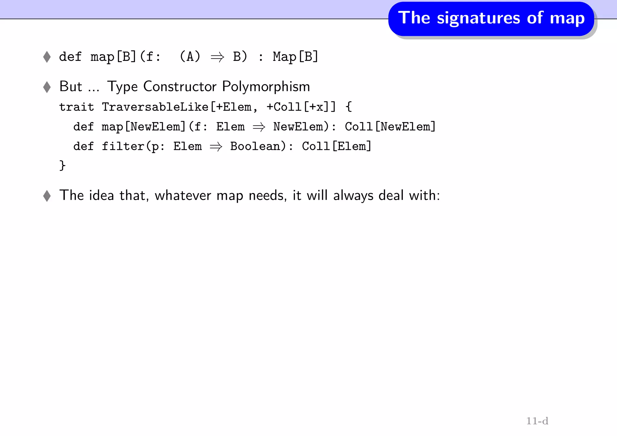The signatures of map
def map[B](f: (A) ⇒ B) : Map[B]
But ... Type Constructor Polymorphism
trait TraversableLike[+Elem, +Coll[+x]] {
def map[NewElem](f: Elem ⇒ NewElem): Coll[NewElem]
def filter(p: Elem ⇒ Boolean): Coll[Elem]
}
The idea that, whatever map needs, it will always deal with:
11-d
 