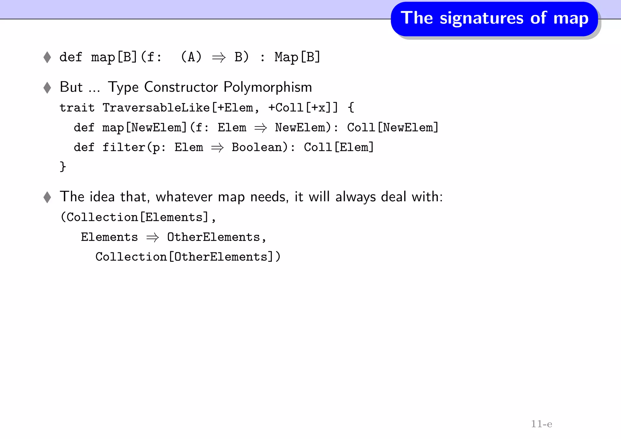 The signatures of map
def map[B](f: (A) ⇒ B) : Map[B]
But ... Type Constructor Polymorphism
trait TraversableLike[+Elem, +Coll[+x]] {
def map[NewElem](f: Elem ⇒ NewElem): Coll[NewElem]
def filter(p: Elem ⇒ Boolean): Coll[Elem]
}
The idea that, whatever map needs, it will always deal with:
(Collection[Elements],
Elements ⇒ OtherElements,
Collection[OtherElements])
11-e
 