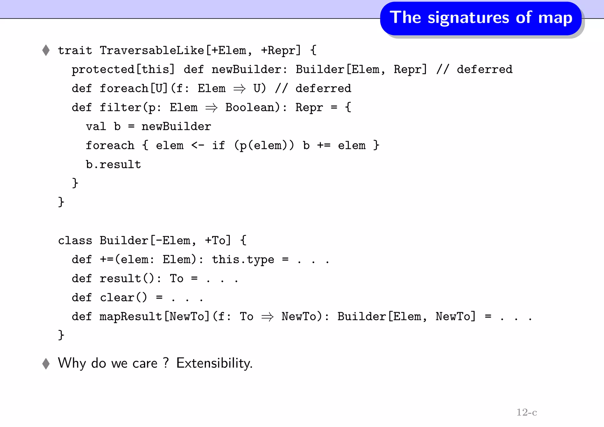 The signatures of map
trait TraversableLike[+Elem, +Repr] {
protected[this] def newBuilder: Builder[Elem, Repr] // deferred
def foreach[U](f: Elem ⇒ U) // deferred
def filter(p: Elem ⇒ Boolean): Repr = {
val b = newBuilder
foreach { elem <- if (p(elem)) b += elem }
b.result
}
}
class Builder[-Elem, +To] {
def +=(elem: Elem): this.type = . . .
def result(): To = . . .
def clear() = . . .
def mapResult[NewTo](f: To ⇒ NewTo): Builder[Elem, NewTo] = . . .
}
Why do we care ? Extensibility.
12-c
 