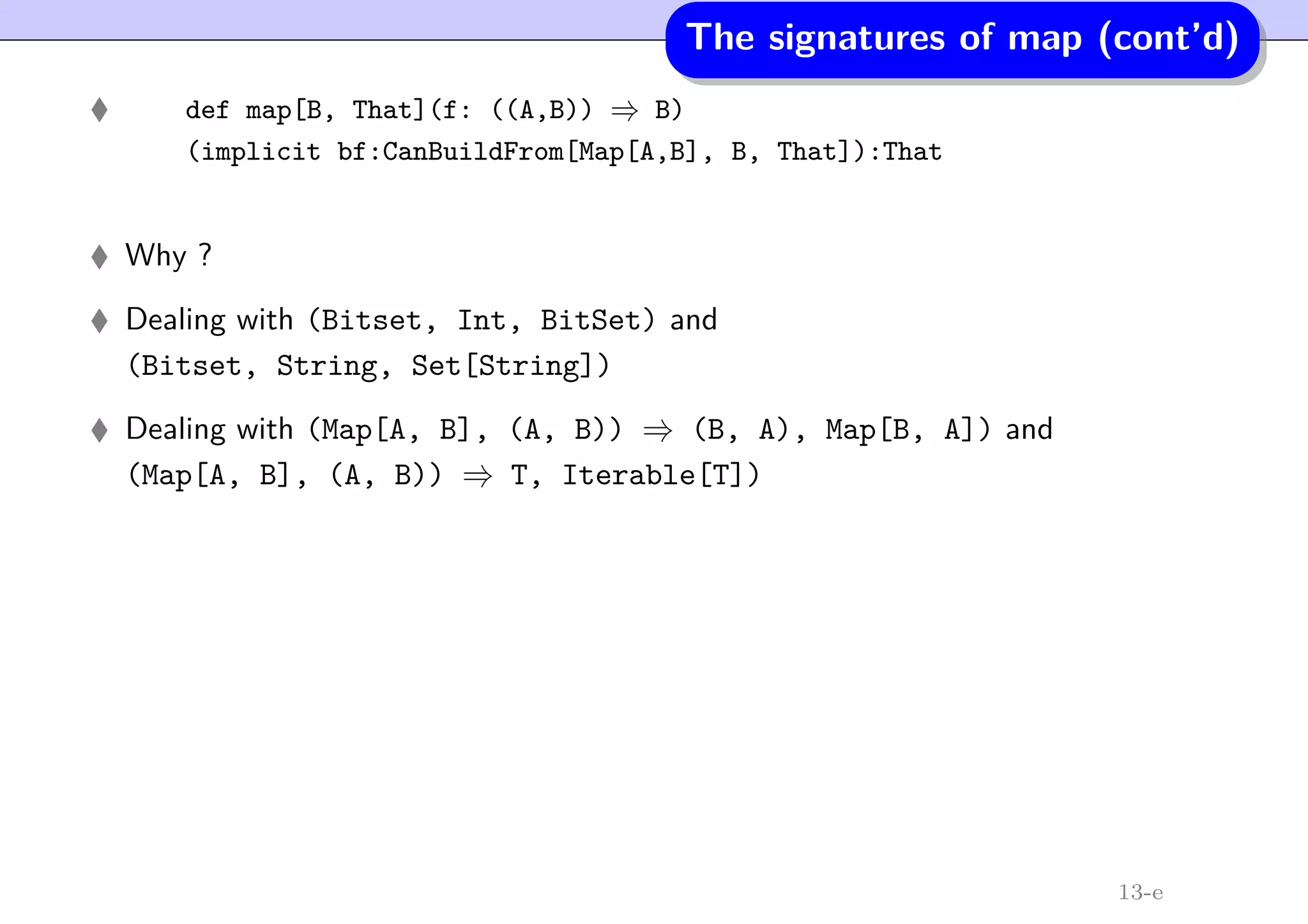 The signatures of map (cont’d)
def map[B, That](f: ((A,B)) ⇒ B)
(implicit bf:CanBuildFrom[Map[A,B], B, That]):That
Why ?
Dealing with (Bitset, Int, BitSet) and
(Bitset, String, Set[String])
Dealing with (Map[A, B], (A, B)) ⇒ (B, A), Map[B, A]) and
(Map[A, B], (A, B)) ⇒ T, Iterable[T])
13-e
 