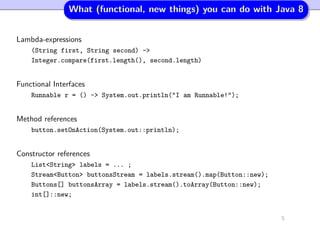 What (functional, new things) you can do with Java 8
Lambda-expressions
(String first, String second) ->
Integer.compare(first.length(), second.length)
Functional Interfaces
Runnable r = () -> System.out.println("I am Runnable!");
Method references
button.setOnAction(System.out::println);
Constructor references
List<String> labels = ... ;
Stream<Button> buttonsStream = labels.stream().map(Button::new);
Buttons[] buttonsArray = labels.stream().toArray(Button::new);
int[]::new;
5
 
