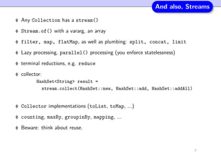 And also, Streams
Any Collection has a stream()
Stream.of() with a vararg, an array
filter, map, flatMap, as well as plumbing: split, concat, limit
Lazy processing, parallel() processing (you enforce statelessness)
terminal reductions, e.g. reduce
collector:
HashSet<String> result =
stream.collect(HashSet::new, HashSet::add, HashSet::addAll)
Collector implementations (toList, toMap, ...)
counting, maxBy, groupinBy, mapping, ...
Beware: think about reuse.
7
 