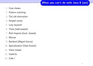 What you can’t do with Java 8 (yet)
1. Case classes
2. Pattern matching
3. Tail call elimination
4. Scoped access
5. Lazy keyword
6. Traits (well-scoped)
7. Rich Imports (local, aliased)
8. Macros
9. Backend (Miguel Garcia)
10. Specialization (Vlad Ureche)
11. Value classes
12. Implicits
13. Cake !
9
 