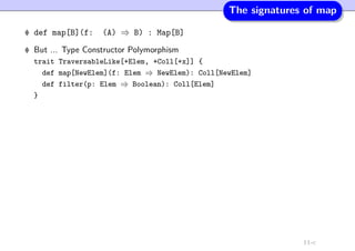 The signatures of map
def map[B](f: (A) ⇒ B) : Map[B]
But ... Type Constructor Polymorphism
trait TraversableLike[+Elem, +Coll[+x]] {
def map[NewElem](f: Elem ⇒ NewElem): Coll[NewElem]
def filter(p: Elem ⇒ Boolean): Coll[Elem]
}
11-c
 