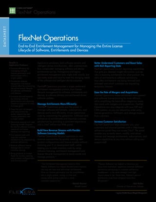 DATASHEET
FlexNet Operations
End-to-End Entitlement Management for Managing the Entire License
Lifecycle of Software, Entitlements and Devices
Benefits to
Application Producers
• Improve efficiency by
managing multiple
license generators and
technologies with a
single system
• Accelerate revenue
recognition and reduce
manual effort by automating
the entire license lifecycle
of software, entitlements
and devices
• Increase channel revenue
by tracking channel
performance and planning
incentive programs to meet
business goals
• Ease the pain of mergers
and acquisitions by
easily integrating new
license generators into
a single system
• Maximize revenue with new
licensing models (support
for the full software licensing
spectrum) and better
tracking and reporting
• Cut support costs and
improve customer
satisfaction by empowering
end-user self-service
• Reduce software license
leakage due to virtual
machine cloning
• Bring products to market
faster by quickly creating
new product configurations
and license models
Application producers, both software vendors and
intelligent device manufacturers, often underestimate
how complicated managing software and device
entitlements can be. Homegrown and legacy
entitlement management tools might work initially, but
can rarely scale and count to meet the changing needs
of the software and intelligent device industries.
FlexNet®
Operations provides a single, end-to-end
entitlement management solution, from license
lifecycle management for software, entitlements and
devices, to software delivery and entitlement driven
software updates.
Manage Entitlements More Efficiently
FlexNet®
Operations gives you the power to
manage software entitlements, subscriptions, and
devices easily and efficiently. It cuts operational
costs by automating the generation, fulfillment and
activation of entitlements and improves customer
satisfaction by providing a consistent experience
and a 24x7 self-service Web portal.
Build New Revenue Streams with Flexible
Software Licensing Models
FlexNet Operations lets you capitalize on new
revenue opportunities by quickly creating new
product configurations and license models–without
involving your IT or development staff—while
helping you to slash inventory costs by using
software licensing, entitlement management and
license lifecycle management to easily create and
manage products.*
Better Understand Customers and Boost Sales
with Rich Reporting Data
FlexNet Operations has rich reporting capabilities
that give you detailed insight information such as
who is receiving entitlements for what product, the
ratio of entitlements to software activations,
how often entitlements are being returned and
re-hosted and which customers are requesting
temporary licenses.
Ease the Pain of Mergers and Acquisitions
FlexNet Operations makes entitlement management
and software license tracking far more efficient,
while simplifying the back-office integration issues
that come with mergers and acquisitions. FlexNet
Operations can also integrate with your ERP and
CRM systems, so you can streamline order entry,
license generation, fulfillment, and change requests
from customers.
Increase Customer Satisfaction
FlexNet Operations helps empower you, your
customers and channel partners with a Web-based
self-service portal they can access 24x7. The portal
enables you to easily return, modify, and rehost
licenses and reassign entitlements, subscriptions, and
device capabilities at any time without calling your
support staff.
*requires FlexNet License Lifecycle Management
“Flexera Software has helped us transition our
focus from individual, repetitive customer fulfillment
transaction processing to customer self-service
enablement – a far more strategic and high-
impact place to be. Since then, Sybase’s per-unit
distribution costs have dropped more than
80 percent.”
– Bob Mullen
Director of Operations, Sybase
“The Entitlement Management Solution from
Flexera Software has helped Alcatel-Lucent improve
the way we view and administer entitlements.
Now our license generators can be consolidated
into a single system, saving us time and
money while giving customers a more
consistent experience.”
– Manish Sharma
Alcatel-Lucent
 