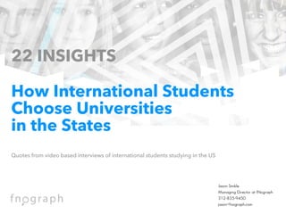 Jason Smikle
Managing Director at fNograph
312-835-9450
jason@fnograph.com
22 INSIGHTS
 
How International Students
Choose Universities
in the States
 
Quotes from video based interviews of international students studying in the US 
 
 
 