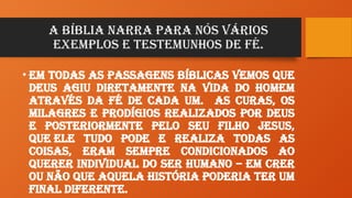 A Bíblia narra para nós vários
exemplos e testemunhos de Fé.
• Em todas as passagens bíblicas vemos que
Deus agiu diretamente na vida do homem
através da Fé de cada um. As curas, os
milagres e prodígios realizados por Deus
e posteriormente pelo seu Filho Jesus,
que Ele tudo pode e realiza todas as
coisas, eram sempre condicionados ao
querer individual do ser humano – em crer
ou não que aquela história poderia ter um
final diferente.
 