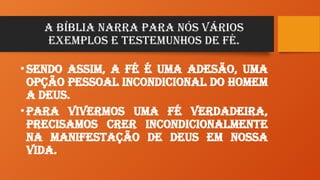 A Bíblia narra para nós vários
exemplos e testemunhos de Fé.
•Sendo assim, a Fé é uma adesão, uma
opção pessoal incondicional do homem
a Deus.
•Para vivermos uma fé verdadeira,
precisamos crer incondicionalmente
na manifestação de Deus em nossa
vida.
 