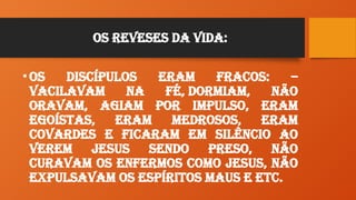 Os Reveses da Vida:
•Os Discípulos eram fracos: –
Vacilavam na Fé, Dormiam, não
oravam, agiam por impulso, eram
egoístas, eram medrosos, eram
covardes e ficaram em silêncio ao
verem Jesus sendo preso, não
curavam os enfermos como Jesus, não
expulsavam os espíritos maus e etc.
 