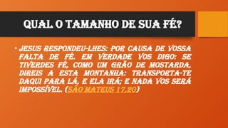 Qual O Tamanho de sua Fé?
• Jesus respondeu-lhes: Por causa de vossa
falta de fé. Em verdade vos digo: se
tiverdes fé, como um grão de mostarda,
direis a esta montanha: Transporta-te
daqui para lá, e ela irá; e nada vos será
impossível. (São Mateus 17,20)
 