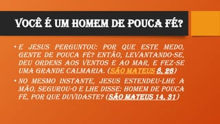 Você é um HomeM de Pouca Fé?
• E Jesus perguntou: Por que este medo,
gente de pouca fé? Então, levantando-se,
deu ordens aos ventos e ao mar, e fez-se
uma grande calmaria. (São Mateus 8, 26)
• No mesmo instante, Jesus estendeu-lhe a
mão, segurou-o e lhe disse: Homem de pouca
fé, por que duvidaste? (São Mateus 14, 31)
 