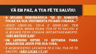 Vá em paz, a tua Fé te Salvou:
• A mulher hemorrágica “Se eu somente
tocar na sua vestimenta ficarei curada…”
• Jesus virou-se, viu-a e disse-lhe: Tem
confiança, minha filha, tua fé te salvou. E
a mulher ficou curada instantaneamente.
(São Mateus 9,22)
• Um Leproso entre 10 retorna para
agradecer Jesus por sua cura.
• E acrescentou: Levanta-te e vai, tua fé te
salvou. (São Lucas 17,19)
 