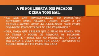 A Fé nos liberta dos Pecados
e Cura todo Mal:
• Eis que lhe apresentaram um paralítico
estendido numa padiola. Jesus, vendo a fé
daquela gente, disse ao paralítico: “Meu filho,
coragem! Teus pecados te são perdoados.”
• Ora, para que saibais que o Filho do Homem tem
na terra o poder de perdoar os pecados:
Levanta-te – disse ele ao paralítico -, toma a
tua maca e volta para tua casa.” Levantou-se
aquele homem e foi para sua casa
 