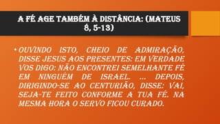 A Fé age também à distância: (Mateus
8, 5-13)
•Ouvindo isto, cheio de admiração,
disse Jesus aos presentes: Em verdade
vos digo: não encontrei semelhante fé
em ninguém de Israel. … Depois,
dirigindo-se ao centurião, disse: Vai,
seja-te feito conforme a tua fé. Na
mesma hora o servo ficou curado.
 