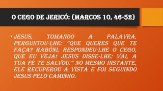 O Cego de Jericó: (Marcos 10, 46-52)
•Jesus, tomando a palavra,
perguntou-lhe: “Que queres que te
faça? Rabôni, respondeu-lhe o cego,
que eu veja! Jesus disse-lhe: Vai, a
tua fé te salvou.” No mesmo instante,
ele recuperou a vista e foi seguindo
Jesus pelo caminho.
 