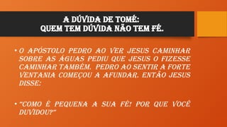A Dúvida de Tomé:
Quem tem Dúvida não tem Fé.
• O ApÓstolo Pedro ao ver JESUS caminhar
sobre as águas pediu que JESUS o fizesse
caminhar também. Pedro ao sentir a forte
ventania começou a afundar. Então JESUS
disse:
• “Como é pequena a sua FÉ! Por que você
duvidou?”
 