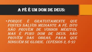 A Fé é um Dom de Deus:
•Porque é gratuitamente que
fostes salvos mediante a fé. Isto
não provém de vossos méritos,
mas é puro dom de Deus. Não
provém das obras, para que
ninguém se glorie. (Efésios 2, 8-9)
 