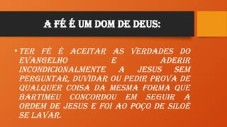A Fé é um Dom de Deus:
•Ter Fé é aceitar as verdades do
evangelho e aderir
incondicionalmente a Jesus sem
perguntar, duvidar ou pedir prova de
qualquer coisa da mesma forma que
Bartimeu concordou em seguir a
ordem de Jesus e foi ao poço de Siloé
se lavar.
 
