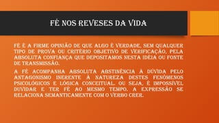 FÉ NOS REVESES DA VIDA
Fé é a firme opinião de que algo é verdade, sem qualquer
tipo de prova ou critério objetivo de verificação, pela
absoluta confiança que depositamos nesta idéia ou fonte
de transmissão.
A fé acompanha absoluta abstinência à dúvida pelo
antagonismo inerente à natureza destes fenômenos
psicológicos e lógica conceitual. Ou seja, é impossível
duvidar e ter fé ao mesmo tempo. A expressão se
relaciona semanticamente com o verbo crer.
 
