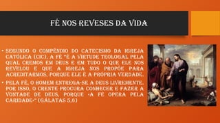 FÉ NOS REVESES DA VIDA
• Segundo o Compêndio do Catecismo da Igreja
Católica (CIC), a fé “é a virtude teologal pela
qual cremos em Deus e em tudo o que Ele nos
revelou e que a Igreja nos propõe para
acreditarmos, porque Ele é a própria Verdade.
• Pela fé, o homem entrega-se a Deus livremente.
Por isso, o crente procura conhecer e fazer a
vontade de Deus, porque «a fé opera pela
caridade»” (Gálatas 5,6)
 