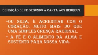 Definição de Fé Segundo a carta aos Hebreus
•Ou seja, é acreditar com o
coração. Muito mais do que
uma simples crença racional.
• A Fé é o alimento da alma e
sustento para nossa vida.
 