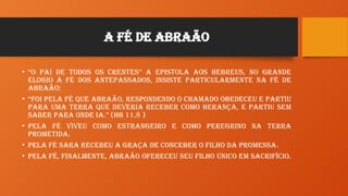 A FÉ de Abraão
• “O Pai de todos os crentes” a epistola aos Hebreus, no grande
elogio à FÉ dos antepassados, insiste particularmente na FÉ de
Abraão:
• “Foi pela FÉ que Abraão, respondendo o chamado obedeceu e partiu
para uma terra que deveria receber como herança, e partiu sem
saber para onde ia.” (Hb 11,8 )
• Pela FÉ viveu como estrangeiro e como peregrino na Terra
Prometida.
• Pela FÉ Sara recebeu a graça de conceber o filho da promessa.
• Pela FÉ, finalmente, Abraão ofereceu seu filho único em sacrifício.
 