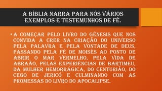 A Bíblia narra para nós vários
exemplos e testemunhos de Fé.
• A começar pelo livro do Gênesis que nos
convida a crer na criação do universo
pela Palavra e pela vontade de Deus,
passando pela Fé de Moisés ao ponto de
abrir o Mar Vermelho, pela vida de
Abraão, pelas experiências de Bartimeu,
da mulher hemorrágica, do centurião, do
cego de Jericó e culminando com as
promessas do livro do Apocalipse.
 