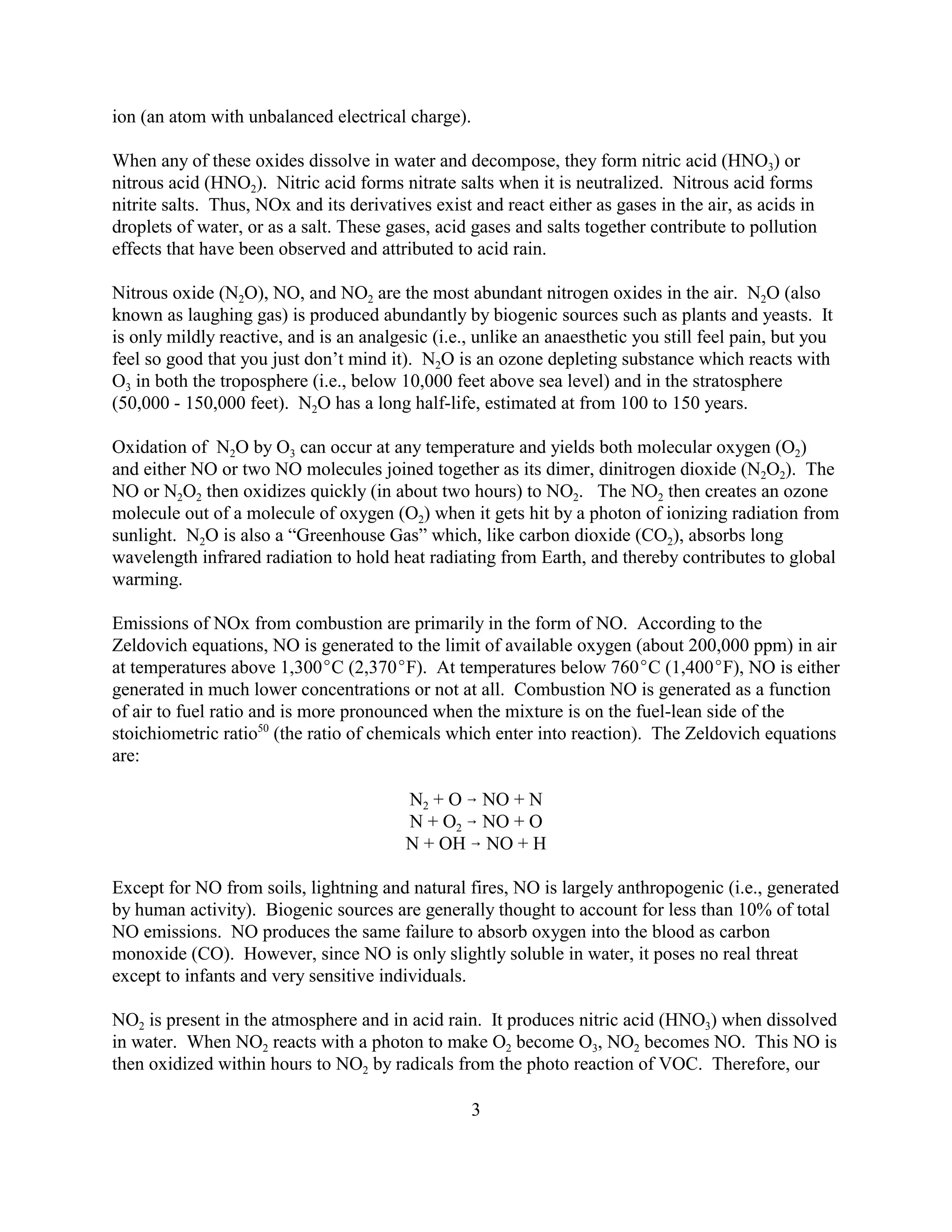 3
ion (an atom with unbalanced electrical charge).
When any of these oxides dissolve in water and decompose, they form nitric acid (HNO3) or
nitrous acid (HNO2). Nitric acid forms nitrate salts when it is neutralized. Nitrous acid forms
nitrite salts. Thus, NOx and its derivatives exist and react either as gases in the air, as acids in
droplets of water, or as a salt. These gases, acid gases and salts together contribute to pollution
effects that have been observed and attributed to acid rain.
Nitrous oxide (N2O), NO, and NO2 are the most abundant nitrogen oxides in the air. N2O (also
known as laughing gas) is produced abundantly by biogenic sources such as plants and yeasts. It
is only mildly reactive, and is an analgesic (i.e., unlike an anaesthetic you still feel pain, but you
feel so good that you just don’t mind it). N2O is an ozone depleting substance which reacts with
O3 in both the troposphere (i.e., below 10,000 feet above sea level) and in the stratosphere
(50,000 - 150,000 feet). N2O has a long half-life, estimated at from 100 to 150 years.
Oxidation of N2O by O3 can occur at any temperature and yields both molecular oxygen (O2)
and either NO or two NO molecules joined together as its dimer, dinitrogen dioxide (N2O2). The
NO or N2O2 then oxidizes quickly (in about two hours) to NO2. The NO2 then creates an ozone
molecule out of a molecule of oxygen (O2) when it gets hit by a photon of ionizing radiation from
sunlight. N2O is also a “Greenhouse Gas” which, like carbon dioxide (CO2), absorbs long
wavelength infrared radiation to hold heat radiating from Earth, and thereby contributes to global
warming.
Emissions of NOx from combustion are primarily in the form of NO. According to the
Zeldovich equations, NO is generated to the limit of available oxygen (about 200,000 ppm) in air
at temperatures above 1,300C (2,370F). At temperatures below 760C (1,400F), NO is either
generated in much lower concentrations or not at all. Combustion NO is generated as a function
of air to fuel ratio and is more pronounced when the mixture is on the fuel-lean side of the
stoichiometric ratio50
(the ratio of chemicals which enter into reaction). The Zeldovich equations
are:
N2 + O  NO + N
N + O2  NO + O
N + OH  NO + H
Except for NO from soils, lightning and natural fires, NO is largely anthropogenic (i.e., generated
by human activity). Biogenic sources are generally thought to account for less than 10% of total
NO emissions. NO produces the same failure to absorb oxygen into the blood as carbon
monoxide (CO). However, since NO is only slightly soluble in water, it poses no real threat
except to infants and very sensitive individuals.
NO2 is present in the atmosphere and in acid rain. It produces nitric acid (HNO3) when dissolved
in water. When NO2 reacts with a photon to make O2 become O3, NO2 becomes NO. This NO is
then oxidized within hours to NO2 by radicals from the photo reaction of VOC. Therefore, our
 