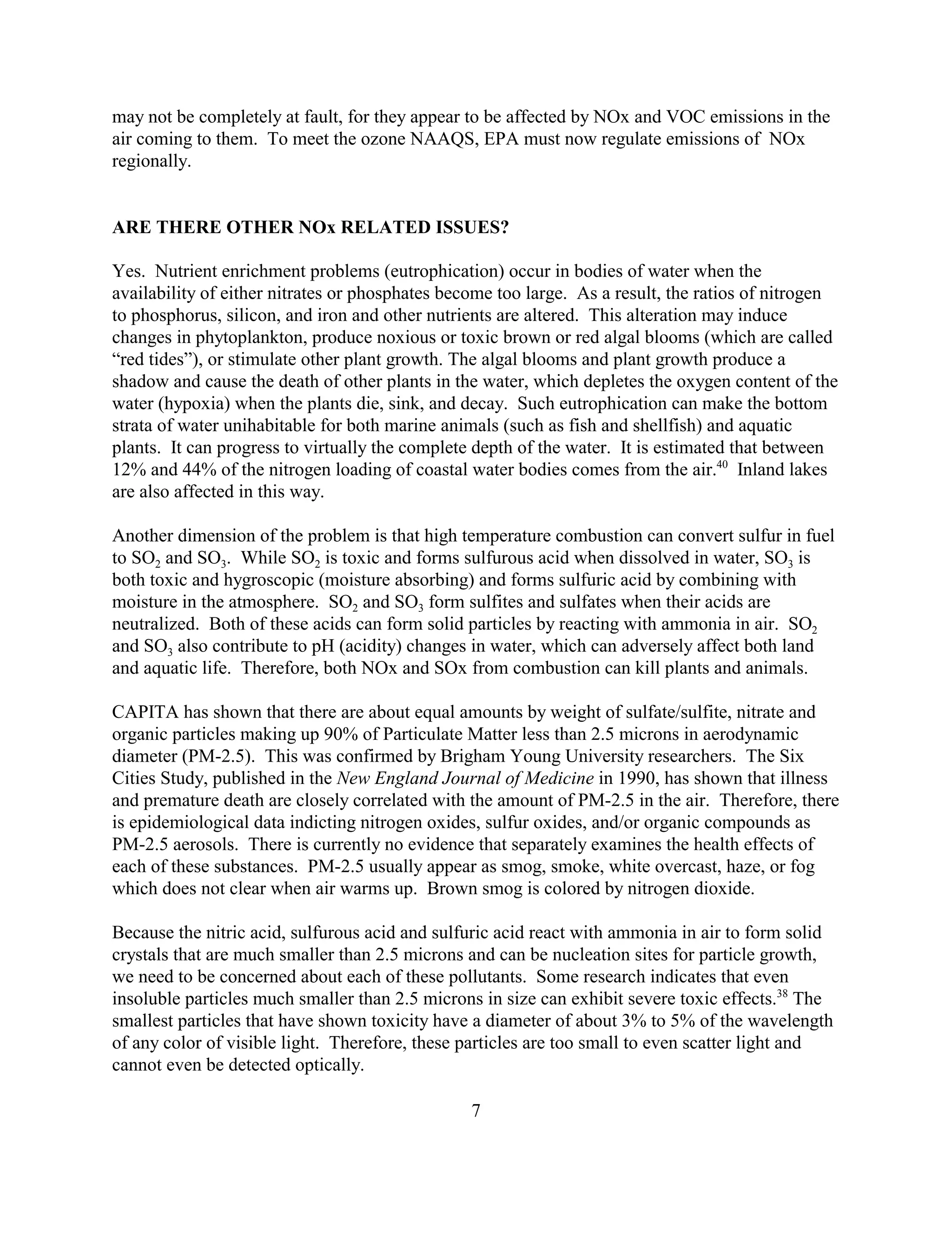 7
may not be completely at fault, for they appear to be affected by NOx and VOC emissions in the
air coming to them. To meet the ozone NAAQS, EPA must now regulate emissions of NOx
regionally.
ARE THERE OTHER NOx RELATED ISSUES?
Yes. Nutrient enrichment problems (eutrophication) occur in bodies of water when the
availability of either nitrates or phosphates become too large. As a result, the ratios of nitrogen
to phosphorus, silicon, and iron and other nutrients are altered. This alteration may induce
changes in phytoplankton, produce noxious or toxic brown or red algal blooms (which are called
“red tides”), or stimulate other plant growth. The algal blooms and plant growth produce a
shadow and cause the death of other plants in the water, which depletes the oxygen content of the
water (hypoxia) when the plants die, sink, and decay. Such eutrophication can make the bottom
strata of water unihabitable for both marine animals (such as fish and shellfish) and aquatic
plants. It can progress to virtually the complete depth of the water. It is estimated that between
12% and 44% of the nitrogen loading of coastal water bodies comes from the air.40
Inland lakes
are also affected in this way.
Another dimension of the problem is that high temperature combustion can convert sulfur in fuel
to SO2 and SO3. While SO2 is toxic and forms sulfurous acid when dissolved in water, SO3 is
both toxic and hygroscopic (moisture absorbing) and forms sulfuric acid by combining with
moisture in the atmosphere. SO2 and SO3 form sulfites and sulfates when their acids are
neutralized. Both of these acids can form solid particles by reacting with ammonia in air. SO2
and SO3 also contribute to pH (acidity) changes in water, which can adversely affect both land
and aquatic life. Therefore, both NOx and SOx from combustion can kill plants and animals.
CAPITA has shown that there are about equal amounts by weight of sulfate/sulfite, nitrate and
organic particles making up 90% of Particulate Matter less than 2.5 microns in aerodynamic
diameter (PM-2.5). This was confirmed by Brigham Young University researchers. The Six
Cities Study, published in the New England Journal of Medicine in 1990, has shown that illness
and premature death are closely correlated with the amount of PM-2.5 in the air. Therefore, there
is epidemiological data indicting nitrogen oxides, sulfur oxides, and/or organic compounds as
PM-2.5 aerosols. There is currently no evidence that separately examines the health effects of
each of these substances. PM-2.5 usually appear as smog, smoke, white overcast, haze, or fog
which does not clear when air warms up. Brown smog is colored by nitrogen dioxide.
Because the nitric acid, sulfurous acid and sulfuric acid react with ammonia in air to form solid
crystals that are much smaller than 2.5 microns and can be nucleation sites for particle growth,
we need to be concerned about each of these pollutants. Some research indicates that even
insoluble particles much smaller than 2.5 microns in size can exhibit severe toxic effects.38
The
smallest particles that have shown toxicity have a diameter of about 3% to 5% of the wavelength
of any color of visible light. Therefore, these particles are too small to even scatter light and
cannot even be detected optically.
 
