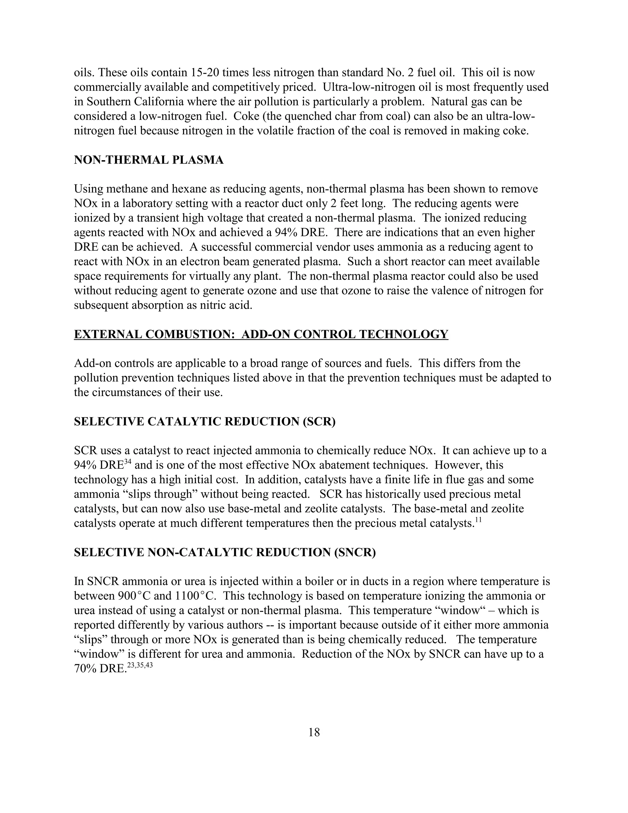 18
oils. These oils contain 15-20 times less nitrogen than standard No. 2 fuel oil. This oil is now
commercially available and competitively priced. Ultra-low-nitrogen oil is most frequently used
in Southern California where the air pollution is particularly a problem. Natural gas can be
considered a low-nitrogen fuel. Coke (the quenched char from coal) can also be an ultra-low-
nitrogen fuel because nitrogen in the volatile fraction of the coal is removed in making coke.
NON-THERMAL PLASMA
Using methane and hexane as reducing agents, non-thermal plasma has been shown to remove
NOx in a laboratory setting with a reactor duct only 2 feet long. The reducing agents were
ionized by a transient high voltage that created a non-thermal plasma. The ionized reducing
agents reacted with NOx and achieved a 94% DRE. There are indications that an even higher
DRE can be achieved. A successful commercial vendor uses ammonia as a reducing agent to
react with NOx in an electron beam generated plasma. Such a short reactor can meet available
space requirements for virtually any plant. The non-thermal plasma reactor could also be used
without reducing agent to generate ozone and use that ozone to raise the valence of nitrogen for
subsequent absorption as nitric acid.
EXTERNAL COMBUSTION: ADD-ON CONTROL TECHNOLOGY
Add-on controls are applicable to a broad range of sources and fuels. This differs from the
pollution prevention techniques listed above in that the prevention techniques must be adapted to
the circumstances of their use.
SELECTIVE CATALYTIC REDUCTION (SCR)
SCR uses a catalyst to react injected ammonia to chemically reduce NOx. It can achieve up to a
94% DRE34
and is one of the most effective NOx abatement techniques. However, this
technology has a high initial cost. In addition, catalysts have a finite life in flue gas and some
ammonia “slips through” without being reacted. SCR has historically used precious metal
catalysts, but can now also use base-metal and zeolite catalysts. The base-metal and zeolite
catalysts operate at much different temperatures then the precious metal catalysts.11
SELECTIVE NON-CATALYTIC REDUCTION (SNCR)
In SNCR ammonia or urea is injected within a boiler or in ducts in a region where temperature is
between 900C and 1100C. This technology is based on temperature ionizing the ammonia or
urea instead of using a catalyst or non-thermal plasma. This temperature “window“ – which is
reported differently by various authors -- is important because outside of it either more ammonia
“slips” through or more NOx is generated than is being chemically reduced. The temperature
“window” is different for urea and ammonia. Reduction of the NOx by SNCR can have up to a
70% DRE.23,35,43
 