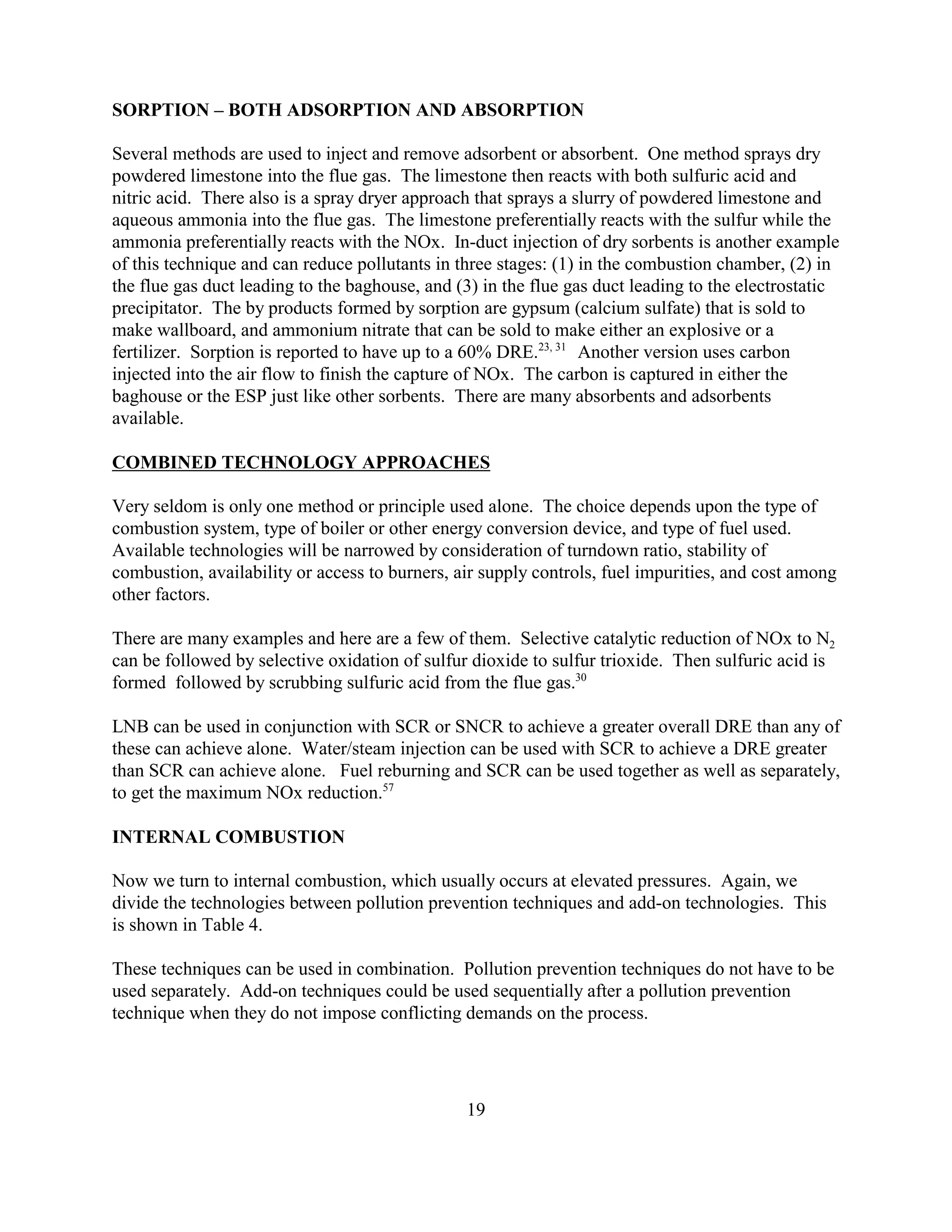 19
SORPTION – BOTH ADSORPTION AND ABSORPTION
Several methods are used to inject and remove adsorbent or absorbent. One method sprays dry
powdered limestone into the flue gas. The limestone then reacts with both sulfuric acid and
nitric acid. There also is a spray dryer approach that sprays a slurry of powdered limestone and
aqueous ammonia into the flue gas. The limestone preferentially reacts with the sulfur while the
ammonia preferentially reacts with the NOx. In-duct injection of dry sorbents is another example
of this technique and can reduce pollutants in three stages: (1) in the combustion chamber, (2) in
the flue gas duct leading to the baghouse, and (3) in the flue gas duct leading to the electrostatic
precipitator. The by products formed by sorption are gypsum (calcium sulfate) that is sold to
make wallboard, and ammonium nitrate that can be sold to make either an explosive or a
fertilizer. Sorption is reported to have up to a 60% DRE.23, 31
Another version uses carbon
injected into the air flow to finish the capture of NOx. The carbon is captured in either the
baghouse or the ESP just like other sorbents. There are many absorbents and adsorbents
available.
COMBINED TECHNOLOGY APPROACHES
Very seldom is only one method or principle used alone. The choice depends upon the type of
combustion system, type of boiler or other energy conversion device, and type of fuel used.
Available technologies will be narrowed by consideration of turndown ratio, stability of
combustion, availability or access to burners, air supply controls, fuel impurities, and cost among
other factors.
There are many examples and here are a few of them. Selective catalytic reduction of NOx to N2
can be followed by selective oxidation of sulfur dioxide to sulfur trioxide. Then sulfuric acid is
formed followed by scrubbing sulfuric acid from the flue gas.30
LNB can be used in conjunction with SCR or SNCR to achieve a greater overall DRE than any of
these can achieve alone. Water/steam injection can be used with SCR to achieve a DRE greater
than SCR can achieve alone. Fuel reburning and SCR can be used together as well as separately,
to get the maximum NOx reduction.57
INTERNAL COMBUSTION
Now we turn to internal combustion, which usually occurs at elevated pressures. Again, we
divide the technologies between pollution prevention techniques and add-on technologies. This
is shown in Table 4.
These techniques can be used in combination. Pollution prevention techniques do not have to be
used separately. Add-on techniques could be used sequentially after a pollution prevention
technique when they do not impose conflicting demands on the process.
 