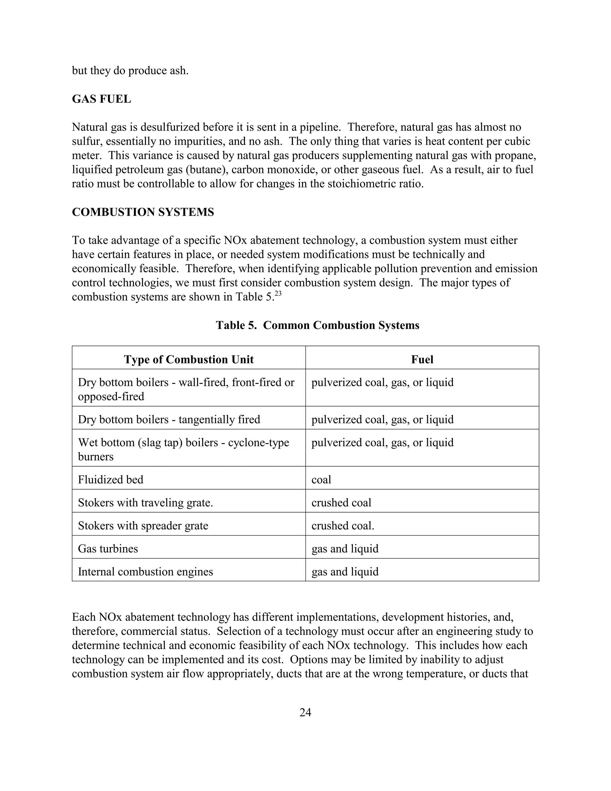 24
but they do produce ash.
GAS FUEL
Natural gas is desulfurized before it is sent in a pipeline. Therefore, natural gas has almost no
sulfur, essentially no impurities, and no ash. The only thing that varies is heat content per cubic
meter. This variance is caused by natural gas producers supplementing natural gas with propane,
liquified petroleum gas (butane), carbon monoxide, or other gaseous fuel. As a result, air to fuel
ratio must be controllable to allow for changes in the stoichiometric ratio.
COMBUSTION SYSTEMS
To take advantage of a specific NOx abatement technology, a combustion system must either
have certain features in place, or needed system modifications must be technically and
economically feasible. Therefore, when identifying applicable pollution prevention and emission
control technologies, we must first consider combustion system design. The major types of
combustion systems are shown in Table 5.23
Table 5. Common Combustion Systems
Type of Combustion Unit Fuel
Dry bottom boilers - wall-fired, front-fired or
opposed-fired
pulverized coal, gas, or liquid
Dry bottom boilers - tangentially fired pulverized coal, gas, or liquid
Wet bottom (slag tap) boilers - cyclone-type
burners
pulverized coal, gas, or liquid
Fluidized bed coal
Stokers with traveling grate. crushed coal
Stokers with spreader grate crushed coal.
Gas turbines gas and liquid
Internal combustion engines gas and liquid
Each NOx abatement technology has different implementations, development histories, and,
therefore, commercial status. Selection of a technology must occur after an engineering study to
determine technical and economic feasibility of each NOx technology. This includes how each
technology can be implemented and its cost. Options may be limited by inability to adjust
combustion system air flow appropriately, ducts that are at the wrong temperature, or ducts that
 