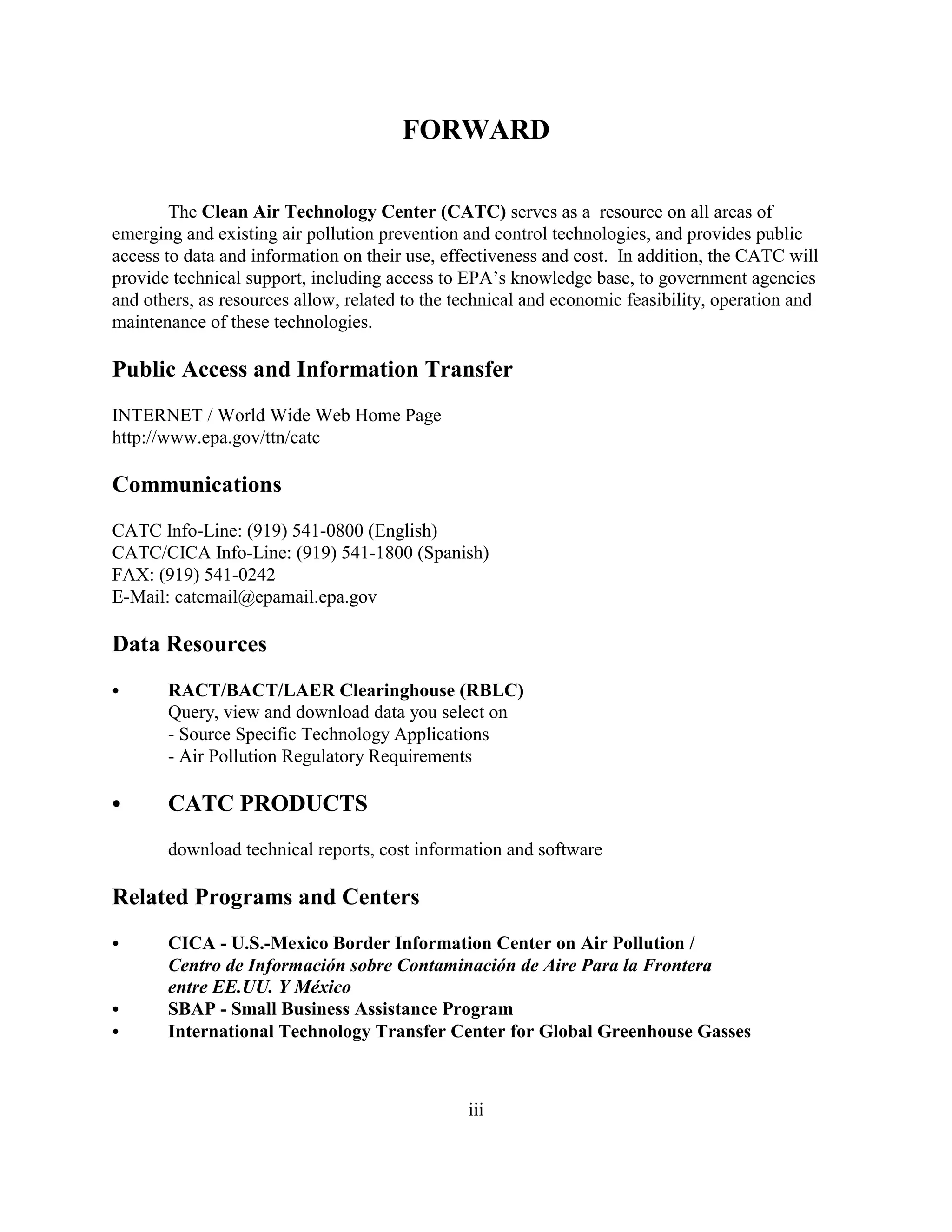 iii
FORWARD
The Clean Air Technology Center (CATC) serves as a resource on all areas of
emerging and existing air pollution prevention and control technologies, and provides public
access to data and information on their use, effectiveness and cost. In addition, the CATC will
provide technical support, including access to EPA’s knowledge base, to government agencies
and others, as resources allow, related to the technical and economic feasibility, operation and
maintenance of these technologies.
Public Access and Information Transfer
INTERNET / World Wide Web Home Page
http://www.epa.gov/ttn/catc
Communications
CATC Info-Line: (919) 541-0800 (English)
CATC/CICA Info-Line: (919) 541-1800 (Spanish)
FAX: (919) 541-0242
E-Mail: catcmail@epamail.epa.gov
Data Resources
 RACT/BACT/LAER Clearinghouse (RBLC)
Query, view and download data you select on
- Source Specific Technology Applications
- Air Pollution Regulatory Requirements
 CATC PRODUCTS
download technical reports, cost information and software
Related Programs and Centers
 CICA - U.S.-Mexico Border Information Center on Air Pollution /
Centro de Información sobre Contaminación de Aire Para la Frontera
entre EE.UU. Y México
 SBAP - Small Business Assistance Program
 International Technology Transfer Center for Global Greenhouse Gasses
 