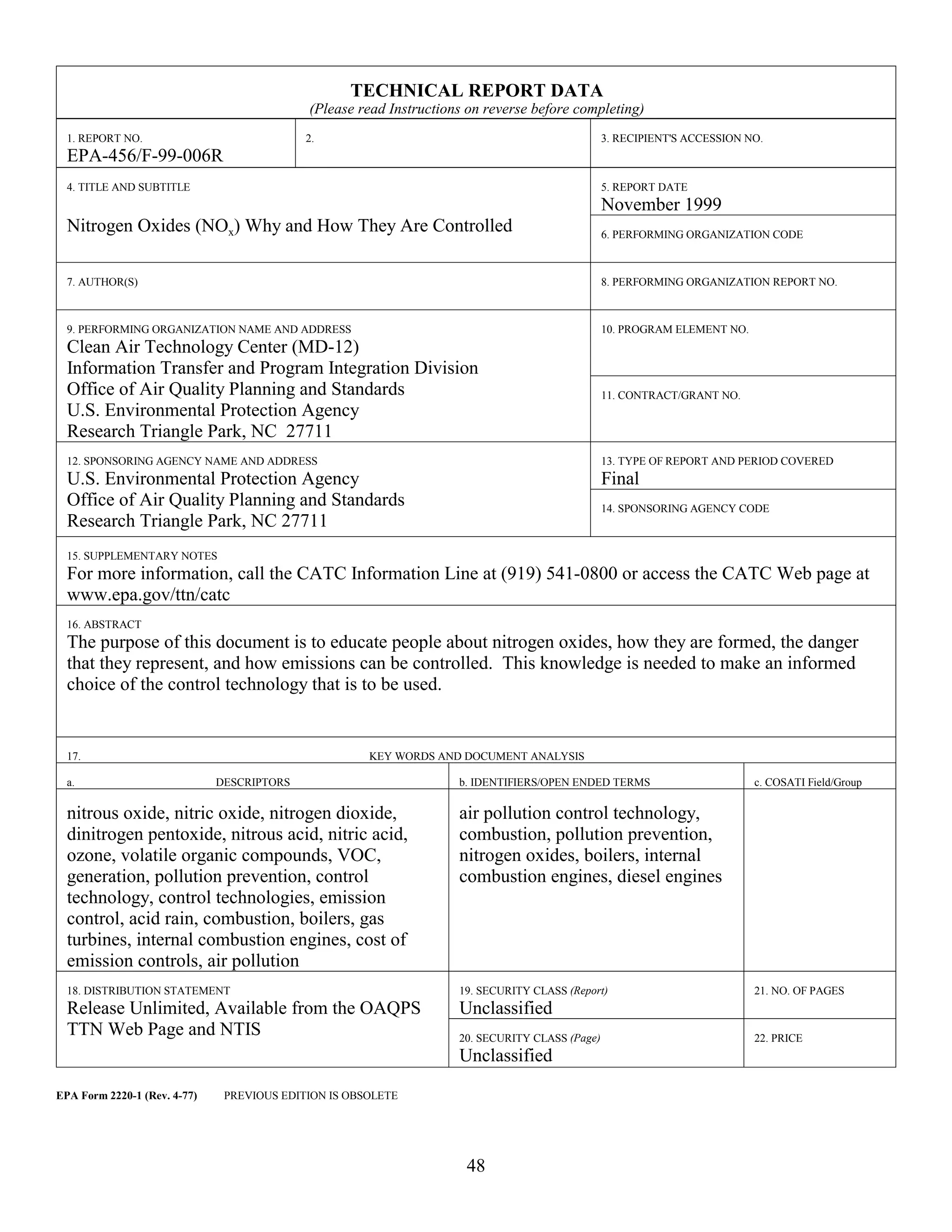 48
TECHNICAL REPORT DATA
(Please read Instructions on reverse before completing)
1. REPORT NO.
EPA-456/F-99-006R
2. 3. RECIPIENT'S ACCESSION NO.
4. TITLE AND SUBTITLE
Nitrogen Oxides (NOx) Why and How They Are Controlled
5. REPORT DATE
November 1999
6. PERFORMING ORGANIZATION CODE
7. AUTHOR(S) 8. PERFORMING ORGANIZATION REPORT NO.
9. PERFORMING ORGANIZATION NAME AND ADDRESS
Clean Air Technology Center (MD-12)
Information Transfer and Program Integration Division
Office of Air Quality Planning and Standards
U.S. Environmental Protection Agency
Research Triangle Park, NC 27711
10. PROGRAM ELEMENT NO.
11. CONTRACT/GRANT NO.
12. SPONSORING AGENCY NAME AND ADDRESS
U.S. Environmental Protection Agency
Office of Air Quality Planning and Standards
Research Triangle Park, NC 27711
13. TYPE OF REPORT AND PERIOD COVERED
Final
14. SPONSORING AGENCY CODE
15. SUPPLEMENTARY NOTES
For more information, call the CATC Information Line at (919) 541-0800 or access the CATC Web page at
www.epa.gov/ttn/catc
16. ABSTRACT
The purpose of this document is to educate people about nitrogen oxides, how they are formed, the danger
that they represent, and how emissions can be controlled. This knowledge is needed to make an informed
choice of the control technology that is to be used.
17. KEY WORDS AND DOCUMENT ANALYSIS
a. DESCRIPTORS b. IDENTIFIERS/OPEN ENDED TERMS c. COSATI Field/Group
nitrous oxide, nitric oxide, nitrogen dioxide,
dinitrogen pentoxide, nitrous acid, nitric acid,
ozone, volatile organic compounds, VOC,
generation, pollution prevention, control
technology, control technologies, emission
control, acid rain, combustion, boilers, gas
turbines, internal combustion engines, cost of
emission controls, air pollution
air pollution control technology,
combustion, pollution prevention,
nitrogen oxides, boilers, internal
combustion engines, diesel engines
18. DISTRIBUTION STATEMENT
Release Unlimited, Available from the OAQPS
TTN Web Page and NTIS
19. SECURITY CLASS (Report)
Unclassified
21. NO. OF PAGES
20. SECURITY CLASS (Page)
Unclassified
22. PRICE
EPA Form 2220-1 (Rev. 4-77) PREVIOUS EDITION IS OBSOLETE
 