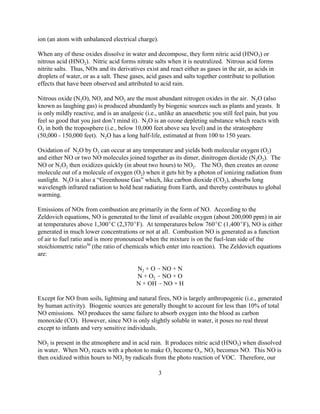 3
ion (an atom with unbalanced electrical charge).
When any of these oxides dissolve in water and decompose, they form nitric acid (HNO3) or
nitrous acid (HNO2). Nitric acid forms nitrate salts when it is neutralized. Nitrous acid forms
nitrite salts. Thus, NOx and its derivatives exist and react either as gases in the air, as acids in
droplets of water, or as a salt. These gases, acid gases and salts together contribute to pollution
effects that have been observed and attributed to acid rain.
Nitrous oxide (N2O), NO, and NO2 are the most abundant nitrogen oxides in the air. N2O (also
known as laughing gas) is produced abundantly by biogenic sources such as plants and yeasts. It
is only mildly reactive, and is an analgesic (i.e., unlike an anaesthetic you still feel pain, but you
feel so good that you just don’t mind it). N2O is an ozone depleting substance which reacts with
O3 in both the troposphere (i.e., below 10,000 feet above sea level) and in the stratosphere
(50,000 - 150,000 feet). N2O has a long half-life, estimated at from 100 to 150 years.
Oxidation of N2O by O3 can occur at any temperature and yields both molecular oxygen (O2)
and either NO or two NO molecules joined together as its dimer, dinitrogen dioxide (N2O2). The
NO or N2O2 then oxidizes quickly (in about two hours) to NO2. The NO2 then creates an ozone
molecule out of a molecule of oxygen (O2) when it gets hit by a photon of ionizing radiation from
sunlight. N2O is also a “Greenhouse Gas” which, like carbon dioxide (CO2), absorbs long
wavelength infrared radiation to hold heat radiating from Earth, and thereby contributes to global
warming.
Emissions of NOx from combustion are primarily in the form of NO. According to the
Zeldovich equations, NO is generated to the limit of available oxygen (about 200,000 ppm) in air
at temperatures above 1,300C (2,370F). At temperatures below 760C (1,400F), NO is either
generated in much lower concentrations or not at all. Combustion NO is generated as a function
of air to fuel ratio and is more pronounced when the mixture is on the fuel-lean side of the
stoichiometric ratio50
(the ratio of chemicals which enter into reaction). The Zeldovich equations
are:
N2 + O  NO + N
N + O2  NO + O
N + OH  NO + H
Except for NO from soils, lightning and natural fires, NO is largely anthropogenic (i.e., generated
by human activity). Biogenic sources are generally thought to account for less than 10% of total
NO emissions. NO produces the same failure to absorb oxygen into the blood as carbon
monoxide (CO). However, since NO is only slightly soluble in water, it poses no real threat
except to infants and very sensitive individuals.
NO2 is present in the atmosphere and in acid rain. It produces nitric acid (HNO3) when dissolved
in water. When NO2 reacts with a photon to make O2 become O3, NO2 becomes NO. This NO is
then oxidized within hours to NO2 by radicals from the photo reaction of VOC. Therefore, our
 