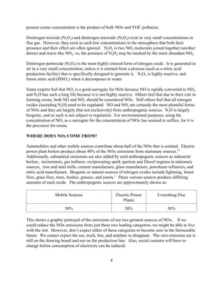 4
present ozone concentration is the product of both NOx and VOC pollution.
Dinitrogen trioxide (N2O3) and dinitrogen tetroxide (N2O4) exist in very small concentrations in
flue gas. However, they exist in such low concentrations in the atmosphere that both their
presence and their effect are often ignored. N2O4 is two NO2 molecules joined together (another
dimer) and reacts like NO2; so, the presence of N2O4 may be masked by the more abundant NO2.
Dinitrogen pentoxide (N2O5) is the most highly ionized form of nitrogen oxide. It is generated in
air in a very small concentration, unless it is emitted from a process (such as a nitric acid
production facility) that is specifically designed to generate it. N2O5 is highly reactive, and
forms nitric acid (HNO3) when it decomposes in water.
Some experts feel that NO2 is a good surrogate for NOx because NO is rapidly converted to NO2,
and N2O has such a long life because it is not highly reactive. Others feel that due to their role in
forming ozone, both NO and NO2 should be considered NOx. Still others feel that all nitrogen
oxides (including N2O) need to be regulated. NO and NO2 are certainly the most plentiful forms
of NOx and they are largely (but not exclusively) from anthropogenic sources. N2O is largely
biogenic, and as such is not subject to regulation. For environmental purposes, using the
concentration of NO2 as a surrogate for the concentration of NOx has seemed to suffice, for it is
the precursor for ozone.
WHERE DOES NOx COME FROM?
Automobiles and other mobile sources contribute about half of the NOx that is emitted. Electric
power plant boilers produce about 40% of the NOx emissions from stationary sources.34
Additionally, substantial emissions are also added by such anthropogenic sources as industrial
boilers, incinerators, gas turbines, reciprocating spark ignition and Diesel engines in stationary
sources, iron and steel mills, cement manufacture, glass manufacture, petroleum refineries, and
nitric acid manufacture. Biogenic or natural sources of nitrogen oxides include lightning, forest
fires, grass fires, trees, bushes, grasses, and yeasts.1
These various sources produce differing
amounts of each oxide. The anthropogenic sources are approximately shown as:
Mobile Sources Electric Power
Plants
Everything Else
50% 20% 30%
This shows a graphic portrayal of the emissions of our two greatest sources of NOx. If we
could reduce the NOx emissions from just these two leading categories, we might be able to live
with the rest. However, don’t expect either of these categories to become zero in the foreseeable
future. We cannot expect the car, truck, bus, and airplane to disappear. The zero-emission car is
still on the drawing board and not on the production line. Also, social customs will have to
change before consumption of electricity can be reduced.
 