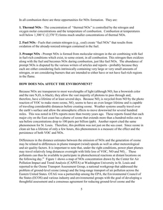 5
In all combustion there are three opportunities for NOx formation. They are:
1. Thermal NOx - The concentration of “thermal NOx” is controlled by the nitrogen and
oxygen molar concentrations and the temperature of combustion. Combustion at temperatures
well below 1,300C (2,370F) forms much smaller concentrations of thermal NOx.
2. Fuel NOx - Fuels that contain nitrogen (e.g., coal) create “fuel NOx” that results from
oxidation of the already-ionized nitrogen contained in the fuel.
3. Prompt NOx - Prompt NOx is formed from molecular nitrogen in the air combining with fuel
in fuel-rich conditions which exist, to some extent, in all combustion. This nitrogen then oxidizes
along with the fuel and becomes NOx during combustion, just like fuel NOx. The abundance of
prompt NOx is disputed by the various writers of articles and reports - probably because they
each are either considering fuels intrinsically containing very large or very small amounts of
nitrogen, or are considering burners that are intended to either have or not have fuel-rich regions
in the flame.
HOW DOES NOx AFFECT THE ENVIRONMENT?
Because NOx are transparent to most wavelengths of light (although NO2 has a brownish color
and the rare N2O3 is black), they allow the vast majority of photons to pass through and,
therefore, have a lifetime of at least several days. Because NO2 is recycled from NO by the photo
reaction of VOC to make more ozone, NO2 seems to have an even longer lifetime and is capable
of traveling considerable distances before creating ozone. Weather systems usually travel over
the earth’s surface and allow the atmospheric effects to move downwind for several hundred
miles. This was noted in EPA reports more than twenty years ago. These reports found that each
major city on the East coast has a plume of ozone that extends more than a hundred miles out to
sea before concentrations drop to 100 parts per billion (ppb). Another report cited the same
phenomenon for St. Louis. Therefore, this problem was not just on the sea coast. Since ozone in
clean air has a lifetime of only a few hours, this phenomenon is a measure of the effect and the
persistence of both VOC and NOx.
Differences in the distance estimates between the emission of NOx and the generation of ozone
may be related to differences in plume transport (wind) speeds as well as other meteorological
and air quality factors. It is important to note that, under the right conditions, power plant plumes
may travel relatively long distances overnight with little loss of VOC, NO and NO2 . These
pollutants can thus be available to participate in photochemical reactions at distant locations on
the following day.41
Figure 1 shows a map of NOx concentration drawn by the Center for Air
Pollution Impact and Trend Analysis (CAPITA) at Washington University in St. Louis and
reported to the Ozone Transport Assessment Group, a national workgroup that addressed the
problem of ground-level ozone (smog) and the long-range transport of air pollution across the
Eastern United States. OTAG was a partnership among the EPA, the Environmental Council of
the States (ECOS) and various industry and environmental groups with the goal of developing a
thoughtful assessment and a consensus agreement for reducing ground-level ozone and the
 